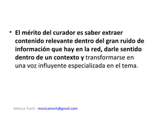 • El mérito del curador es saber extraer
  contenido relevante dentro del gran ruido de
  información que hay en la red, darle sentido
  dentro de un contexto y transformarse en
  una voz influyente especializada en el tema.




 Mónica Trech - monicatrech@gmail.com
 