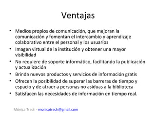 Ventajas
• Medios propios de comunicación, que mejoran la
  comunicación y fomentan el intercambio y aprendizaje
  colaborativo entre el personal y los usuarios
• Imagen virtual de la institución y obtener una mayor
  visibilidad
• No requiere de soporte informático, facilitando la publicación
  y actualización
• Brinda nuevos productos y servicios de información gratis
• Ofrecen la posibilidad de superar las barreras de tiempo y
  espacio y de atraer a personas no asiduas a la biblioteca
• Satisfacen las necesidades de información en tiempo real.


  Mónica Trech - monicatrech@gmail.com
 