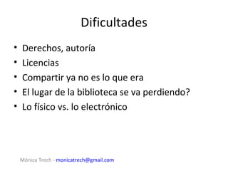 Dificultades
•   Derechos, autoría
•   Licencias
•   Compartir ya no es lo que era
•   El lugar de la biblioteca se va perdiendo?
•   Lo físico vs. lo electrónico




    Mónica Trech - monicatrech@gmail.com
 