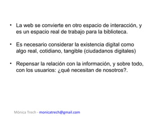 • La web se convierte en otro espacio de interacción, y
  es un espacio real de trabajo para la biblioteca.

• Es necesario considerar la existencia digital como
  algo real, cotidiano, tangible (ciudadanos digitales)

• Repensar la relación con la información, y sobre todo,
  con los usuarios: ¿qué necesitan de nosotros?.




 Mónica Trech - monicatrech@gmail.com
 