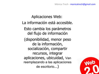 Mónica Trech - monicatrech@gmail.com




     Aplicaciones Web:
La información está accesible.
 Esto cambia los parámetros
   del flujo de información
 (disponibilidad, menor peso
      de la información,
   socialización, compartir
      recursos, integrar
 aplicaciones, ubicuidad, Van
reemplazando a las aplicaciones
       de escritorio…)
 