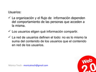 Usuarios:
 La organización y el flujo de información dependen
  del comportamiento de las personas que acceden a
  la misma.
 Los usuarios eligen qué información compartir.
 La red de usuarios definen el todo: no es lo mismo la
  suma del contenido de los usuarios que el contenido
  en red de los usuarios.




Mónica Trech - monicatrech@gmail.com
 