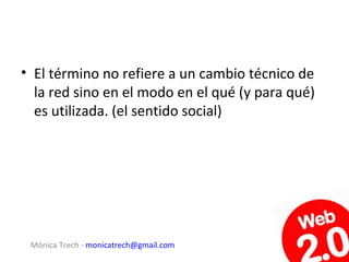 • El término no refiere a un cambio técnico de
  la red sino en el modo en el qué (y para qué)
  es utilizada. (el sentido social)




 Mónica Trech - monicatrech@gmail.com
 