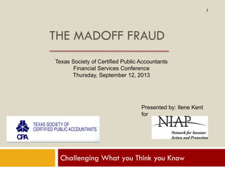 THE MADOFF FRAUD
Challenging What you Think you Know
Texas Society of Certified Public Accountants
Financial Services Conference
Thursday, September 12, 2013
Presented by: Ilene Kent
for
1
 