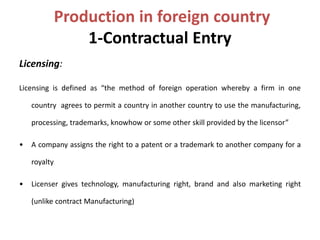 Production in foreign country 
1-Contractual Entry 
Licensing: 
Licensing is defined as “the method of foreign operation whereby a firm in one 
country agrees to permit a country in another country to use the manufacturing, 
processing, trademarks, knowhow or some other skill provided by the licensor” 
• A company assigns the right to a patent or a trademark to another company for a 
royalty 
• Licenser gives technology, manufacturing right, brand and also marketing right 
(unlike contract Manufacturing) 
 