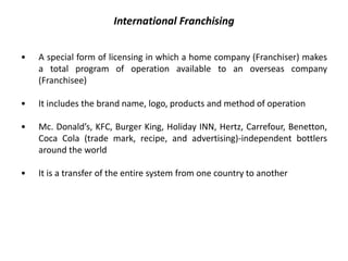 International Franchising 
• A special form of licensing in which a home company (Franchiser) makes 
a total program of operation available to an overseas company 
(Franchisee) 
• It includes the brand name, logo, products and method of operation 
• Mc. Donald’s, KFC, Burger King, Holiday INN, Hertz, Carrefour, Benetton, 
Coca Cola (trade mark, recipe, and advertising)-independent bottlers 
around the world 
• It is a transfer of the entire system from one country to another 
 