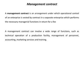 Management contract 
A management contract is an arrangement under which operational control 
of an enterprise is vested by contract in a separate enterprise which performs 
the necessary managerial functions in return for a fee 
A management contract can involve a wide range of functions, such as 
technical operation of a production facility, management of personnel, 
accounting, marketing services and training. 
 