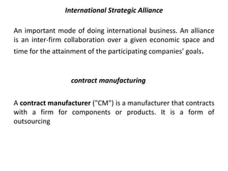 International Strategic Alliance 
An important mode of doing international business. An alliance 
is an inter-firm collaboration over a given economic space and 
time for the attainment of the participating companies’ goals. 
contract manufacturing 
A contract manufacturer ("CM") is a manufacturer that contracts 
with a firm for components or products. It is a form of 
outsourcing 
 
