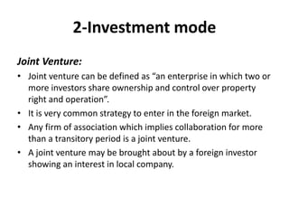 2-Investment mode 
Joint Venture: 
• Joint venture can be defined as “an enterprise in which two or 
more investors share ownership and control over property 
right and operation”. 
• It is very common strategy to enter in the foreign market. 
• Any firm of association which implies collaboration for more 
than a transitory period is a joint venture. 
• A joint venture may be brought about by a foreign investor 
showing an interest in local company. 
 