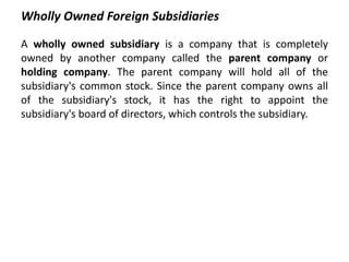 Wholly Owned Foreign Subsidiaries 
A wholly owned subsidiary is a company that is completely 
owned by another company called the parent company or 
holding company. The parent company will hold all of the 
subsidiary's common stock. Since the parent company owns all 
of the subsidiary's stock, it has the right to appoint the 
subsidiary's board of directors, which controls the subsidiary. 
 