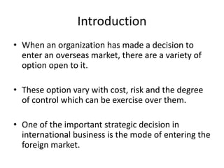 Introduction 
• When an organization has made a decision to 
enter an overseas market, there are a variety of 
option open to it. 
• These option vary with cost, risk and the degree 
of control which can be exercise over them. 
• One of the important strategic decision in 
international business is the mode of entering the 
foreign market. 
 
