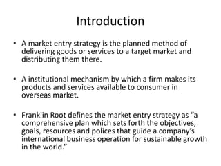 Introduction 
• A market entry strategy is the planned method of 
delivering goods or services to a target market and 
distributing them there. 
• A institutional mechanism by which a firm makes its 
products and services available to consumer in 
overseas market. 
• Franklin Root defines the market entry strategy as “a 
comprehensive plan which sets forth the objectives, 
goals, resources and polices that guide a company’s 
international business operation for sustainable growth 
in the world.” 
 