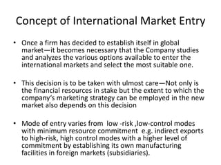 Concept of International Market Entry 
• Once a firm has decided to establish itself in global 
market—it becomes necessary that the Company studies 
and analyzes the various options available to enter the 
international markets and select the most suitable one. 
• This decision is to be taken with ulmost care—Not only is 
the financial resources in stake but the extent to which the 
company‘s marketing strategy can be employed in the new 
market also depends on this decision 
• Mode of entry varies from low -risk ,low-control modes 
with minimum resource commitment e.g. indirect exports 
to high-risk, high control modes with a higher level of 
commitment by establishing its own manufacturing 
facilities in foreign markets (subsidiaries). 
 