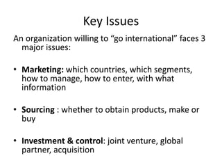 Key Issues 
An organization willing to “go international” faces 3 
major issues: 
• Marketing: which countries, which segments, 
how to manage, how to enter, with what 
information 
• Sourcing : whether to obtain products, make or 
buy 
• Investment & control: joint venture, global 
partner, acquisition 
 