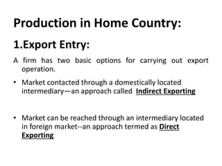 Production in Home Country: 
1.Export Entry: 
A firm has two basic options for carrying out export 
operation. 
• Market contacted through a domestically located 
intermediary—an approach called Indirect Exporting 
• Market can be reached through an intermediary located 
in foreign market--an approach termed as Direct 
Exporting 
 