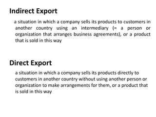 Indirect Export 
a situation in which a company sells its products to customers in 
another country using an intermediary (= a person or 
organization that arranges business agreements), or a product 
that is sold in this way 
Direct Export 
a situation in which a company sells its products directly to 
customers in another country without using another person or 
organization to make arrangements for them, or a product that 
is sold in this way 
 