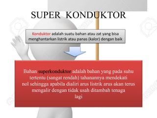 SUPER KONDUKTOR
Konduktor adalah suatu bahan atau zat yang bisa
menghantarkan listrik atau panas (kalor) dengan baik
Bahan superkonduktor adalah bahan yang pada suhu
tertentu (sangat rendah) tahanannya mendekati
nol sehingga apabila dialiri arus listrik arus akan terus
mengalir dengan tidak usah ditambah tenaga
lagi
 