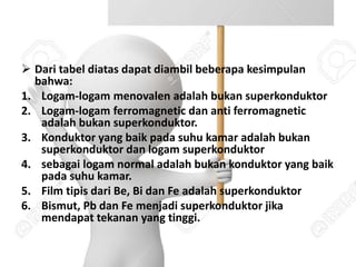  Dari tabel diatas dapat diambil beberapa kesimpulan
bahwa:
1. Logam-logam menovalen adalah bukan superkonduktor
2. Logam-logam ferromagnetic dan anti ferromagnetic
adalah bukan superkonduktor.
3. Konduktor yang baik pada suhu kamar adalah bukan
superkonduktor dan logam superkonduktor
4. sebagai logam normal adalah bukan konduktor yang baik
pada suhu kamar.
5. Film tipis dari Be, Bi dan Fe adalah superkonduktor
6. Bismut, Pb dan Fe menjadi superkonduktor jika
mendapat tekanan yang tinggi.
 