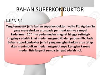 BAHAN SUPERKONDUKTOR
JENIS 1
Yang termasuk jenis bahan superkonduktor I yaitu Pb, Ag dan Sn
yang menyalurkan arus pada permuakaannya sampai
kedalaman 10-4 mm pada medan magnet hingga setinggi-
tingginya adalah kuat medan magnet Nb dan paduan Pb. Pada
bahan superkonduktor jenis I yang menghantarkan arus tetap
akan menimbulkan medan magnet tanpa kerugian karena
medan listriknya di semua tempat adalah nol.
 