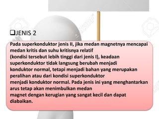 JENIS 2
Pada superkonduktor jenis II, jika medan magnetnya mencapai
medan kritis dan suhu kritisnya relatif
(kondisi tersebut lebih tinggi dari jenis I), keadaan
superkonduktor tidak langsung berubah menjadi
konduktor normal, tetapi menjadi bahan yang merupakan
peralihan atau dari kondisi superkonduktor
menjadi konduktor normal. Pada jenis ini yang menghantarkan
arus tetap akan menimbulkan medan
magnet dengan kerugian yang sangat kecil dan dapat
diabaikan.
 