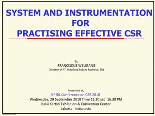 By, FRANCISCUS WELIRANG Director of PT. Indofood Sukses Makmur, Tbk Presented at, 3 rd  IBL Conference on CSR 2010  Wednesday, 29 September 2010 Time 15.20 s/d  16.30 PM Balai Kartini Exhibition & Convention Center Jakarta - Indonesia SYSTEM AND INSTRUMENTATION FOR PRACTISING EFFECTIVE CSR FW/sd/9/2010/sp 