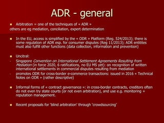 ADR - general
 Arbitration = one of the techniques of « ADR »
others are eg mediation, conciliation, expert determination
 In the EU, access is simplified by the « ODR » Platform (Reg. 524/2013); there is
some regulation of ADR esp. for consumer disputes (Reg 11/2013); ADR entitites
must also fulfill other functions (data collection, information and prevention)
 Uncitral:
- Singapore Convention on International Settlement Agreements Resulting from
Mediation (in force 2020, 6 ratifications, no EU MS yet): on recognition of written
international settlements in commercial disputes resulting from mediation
- promotes ODR for cross-border e-commerce transactions: issued in 2016 « Technical
Notes on ODR » (rather descriptive)
 Informal forms of « contract governance »: in cross-border contracts, creditors often
do not even try state courts (or not even arbitration), and use e.g. monitoring +
reputation management.
 Recent proposals for ‘blind arbitration’ through ‘crowdsourcing’
 