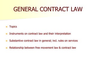 GENERAL CONTRACT LAW
 Topics
 Instruments on contract law and their interpretation
 Substantive contract law in general; incl. rules on services
 Relationship between free movement law & contract law
 