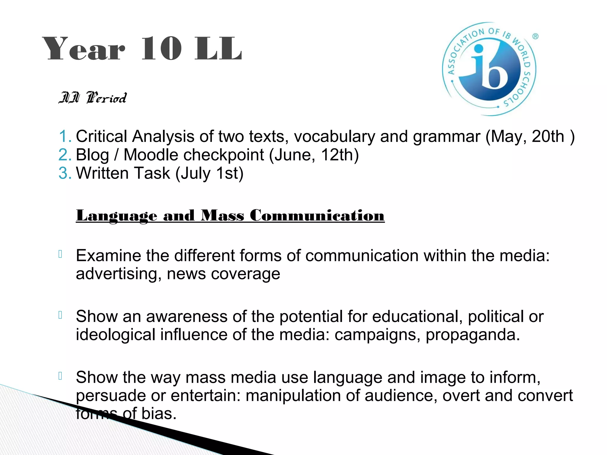 Year 10 LL
II Period
1. Critical Analysis of two texts, vocabulary and grammar (May, 20th )
2. Blog / Moodle checkpoint (June, 12th)
3. Written Task (July 1st)
Language and Mass Communication
 Examine the different forms of communication within the media:
advertising, news coverage
 Show an awareness of the potential for educational, political or
ideological influence of the media: campaigns, propaganda.
 Show the way mass media use language and image to inform,
persuade or entertain: manipulation of audience, overt and convert
forms of bias.
 