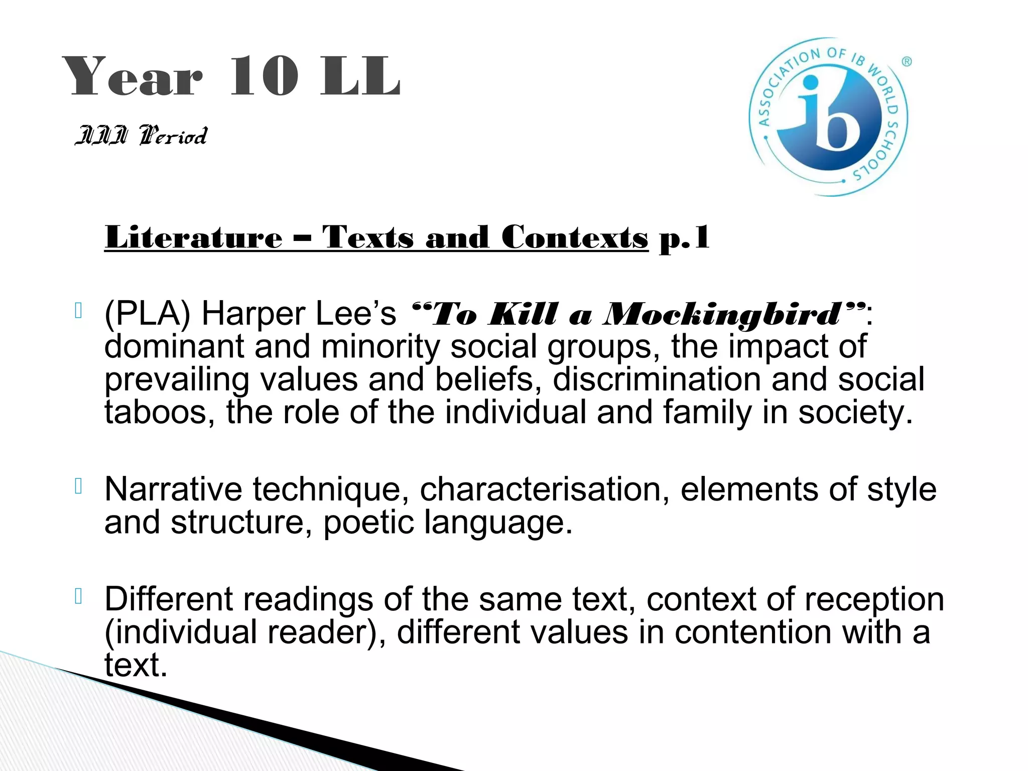 III Period
   Literature – Texts and Contexts p.1
 (PLA) Harper Lee’s “To Kill a Mockingbird”:
dominant and minority social groups, the impact of
prevailing values and beliefs, discrimination and social
taboos, the role of the individual and family in society.
 Narrative technique, characterisation, elements of style
and structure, poetic language.
 Different readings of the same text, context of reception
(individual reader), different values in contention with a
text.
Year 10 LL
 