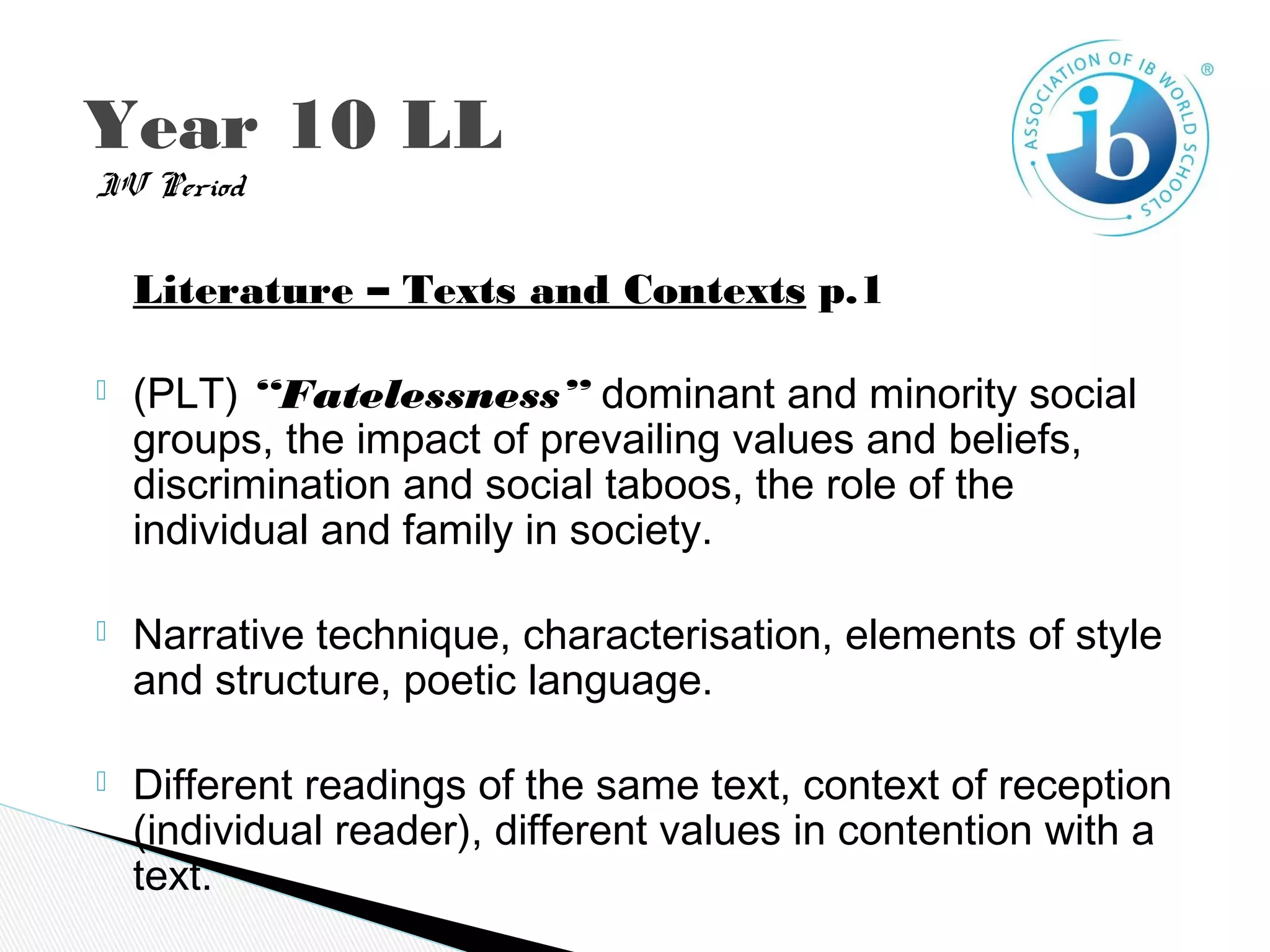 IV Period
Literature – Texts and Contexts p.1
 (PLT) “Fatelessness” dominant and minority social
groups, the impact of prevailing values and beliefs,
discrimination and social taboos, the role of the
individual and family in society.
 Narrative technique, characterisation, elements of style
and structure, poetic language.
 Different readings of the same text, context of reception
(individual reader), different values in contention with a
text.
Year 10 LL
 