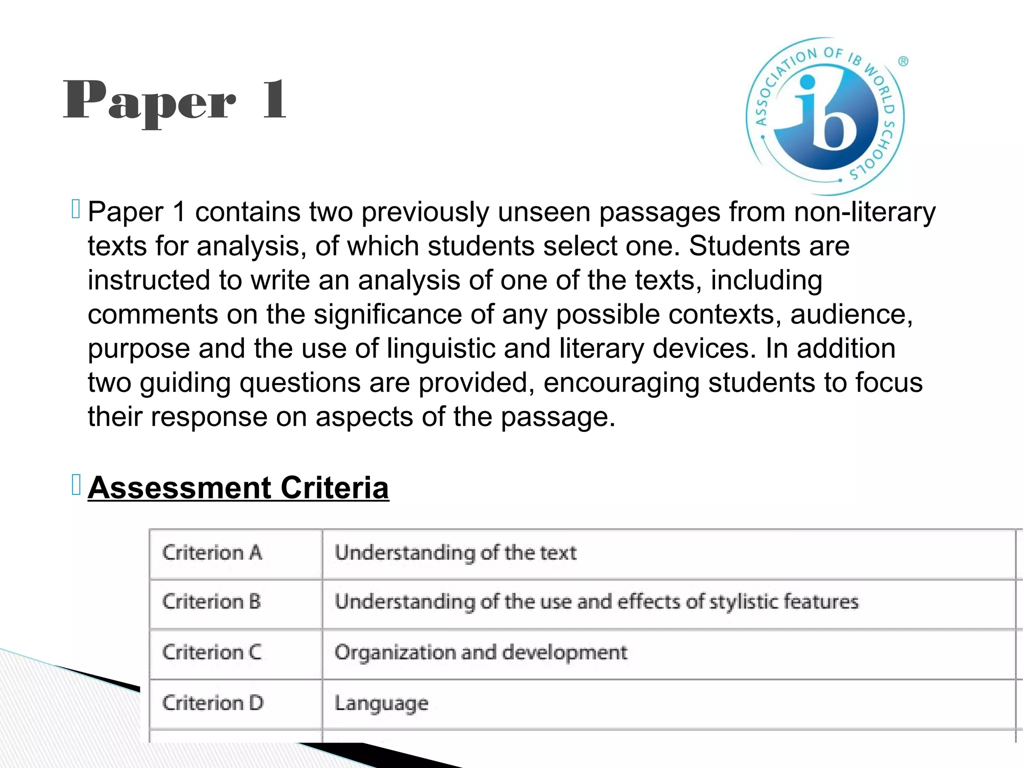  Paper 1 contains two previously unseen passages from non-literary
texts for analysis, of which students select one. Students are
instructed to write an analysis of one of the texts, including
comments on the significance of any possible contexts, audience,
purpose and the use of linguistic and literary devices. In addition
two guiding questions are provided, encouraging students to focus
their response on aspects of the passage.
 Assessment Criteria
Paper 1
 