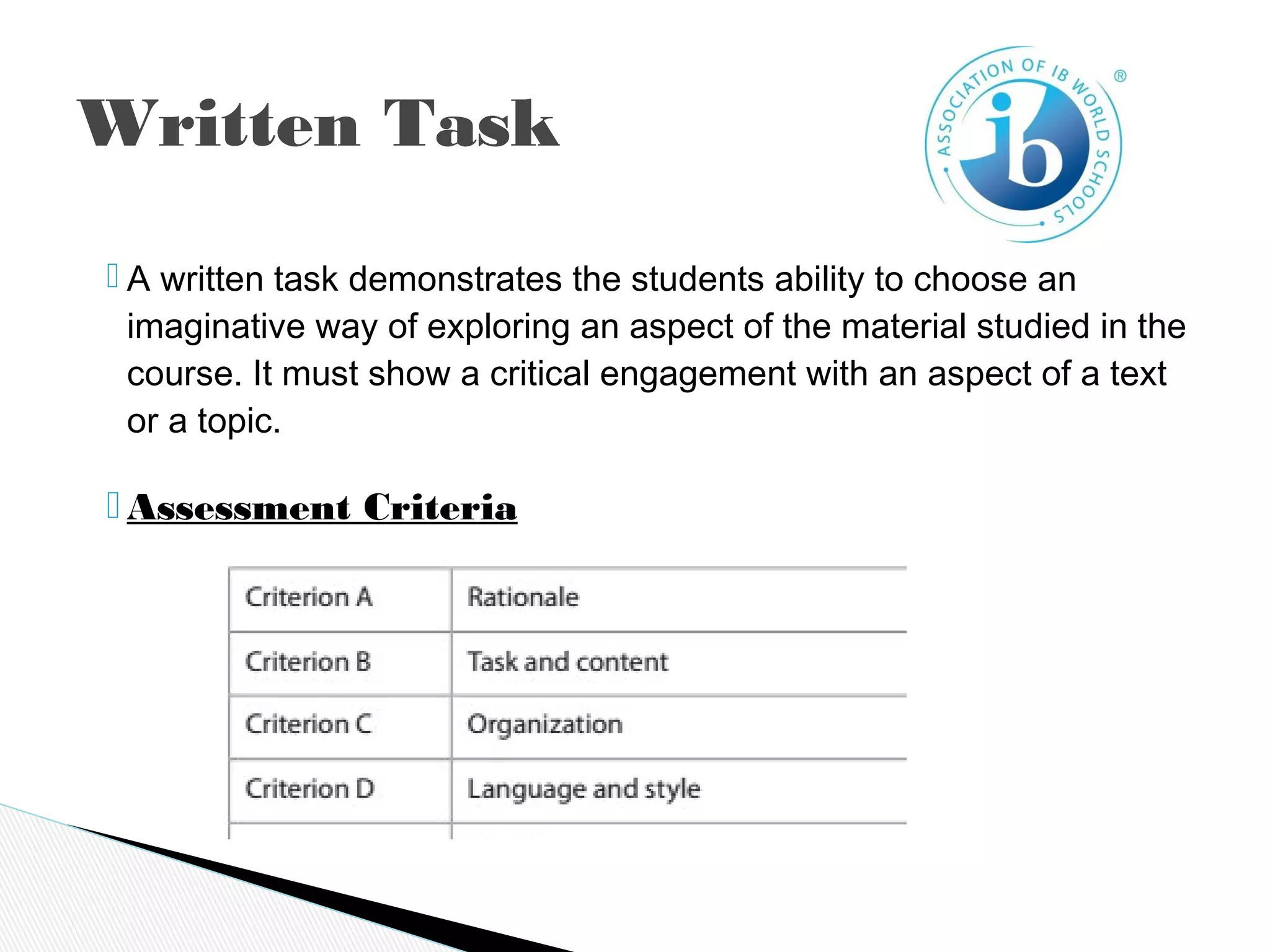  A written task demonstrates the students ability to choose an
imaginative way of exploring an aspect of the material studied in the
course. It must show a critical engagement with an aspect of a text
or a topic.
 Assessment Criteria
Written Task
 