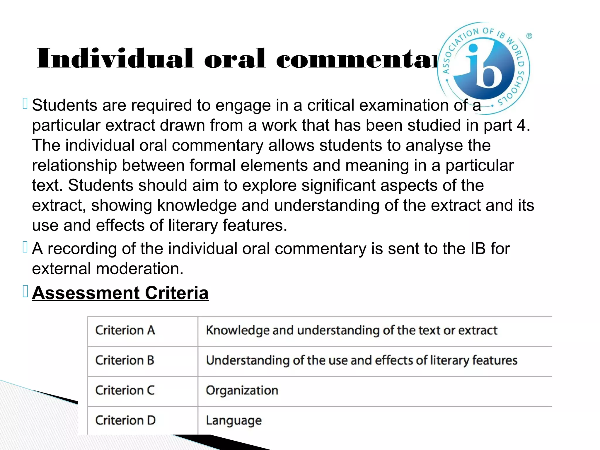 Individual oral commentary
 Students are required to engage in a critical examination of a
particular extract drawn from a work that has been studied in part 4.
The individual oral commentary allows students to analyse the
relationship between formal elements and meaning in a particular
text. Students should aim to explore significant aspects of the
extract, showing knowledge and understanding of the extract and its
use and effects of literary features.
 A recording of the individual oral commentary is sent to the IB for
external moderation.
 Assessment Criteria
 