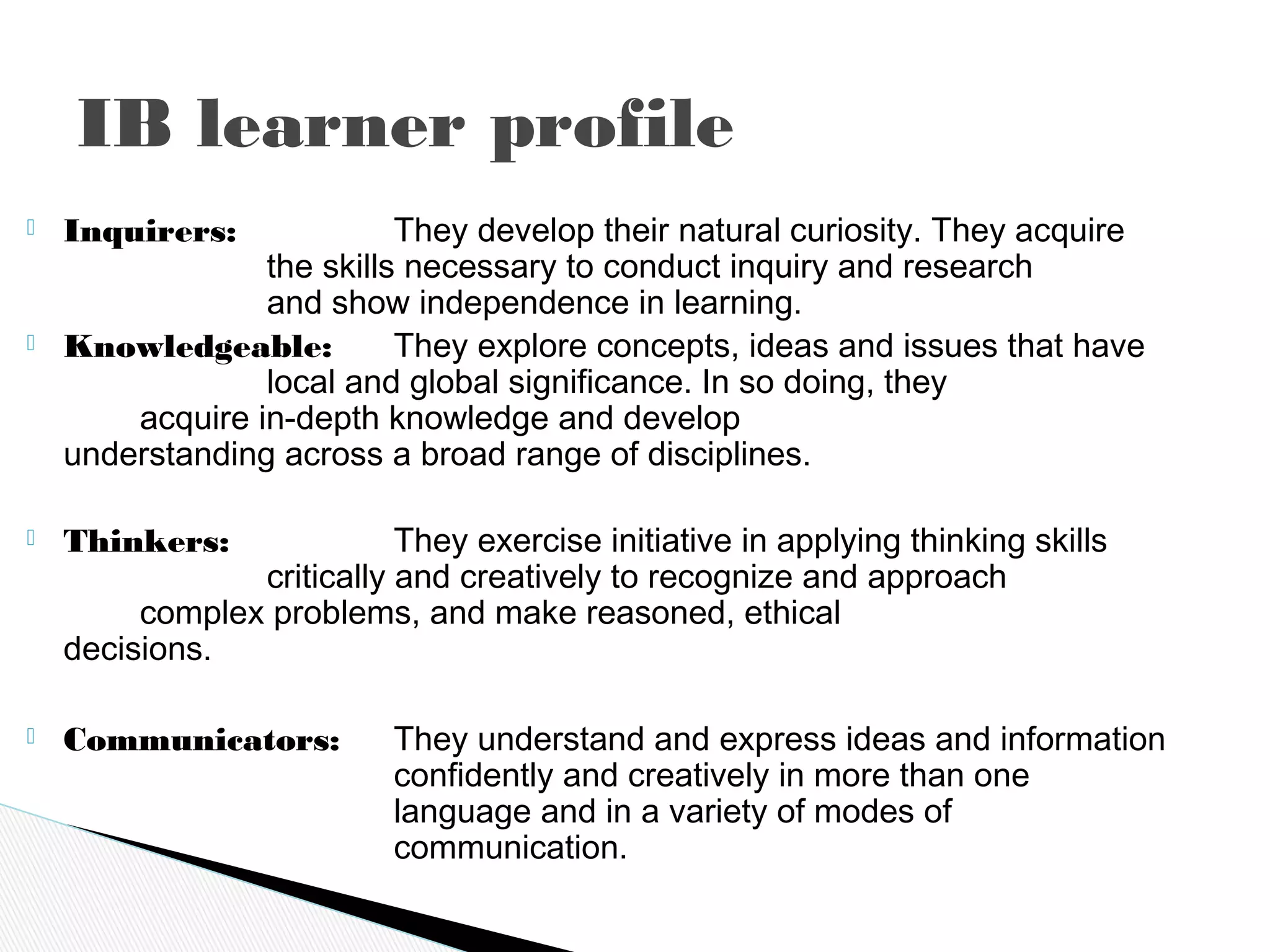  Inquirers: They develop their natural curiosity. They acquire
the skills necessary to conduct inquiry and research
and show independence in learning.
 Knowledgeable: They explore concepts, ideas and issues that have
local and global significance. In so doing, they
acquire in-depth knowledge and develop
understanding across a broad range of disciplines.
 Thinkers: They exercise initiative in applying thinking skills
critically and creatively to recognize and approach
complex problems, and make reasoned, ethical
decisions.
 Communicators: They understand and express ideas and information
confidently and creatively in more than one
language and in a variety of modes of
communication.
IB learner profile
 