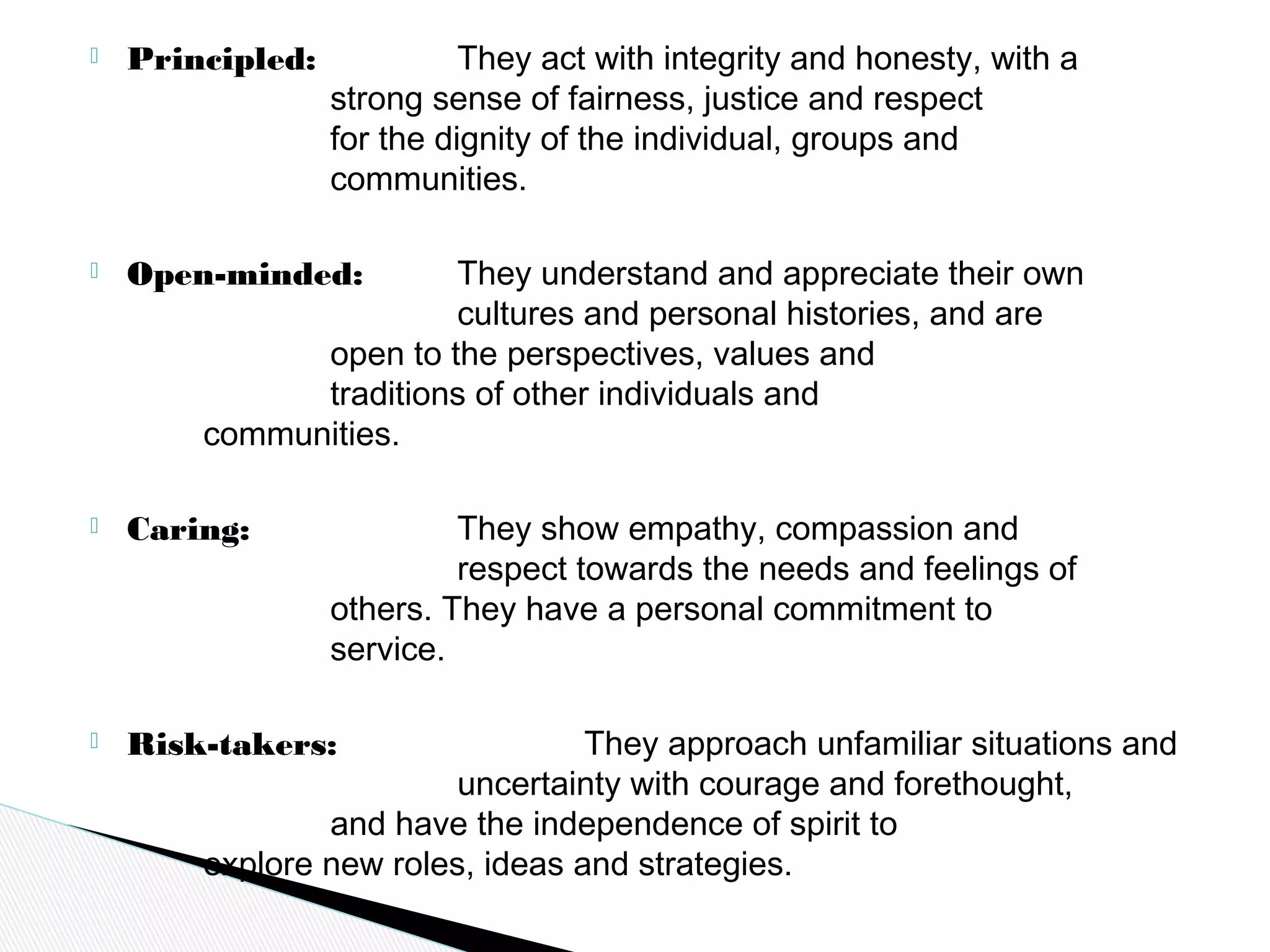  Principled: They act with integrity and honesty, with a
strong sense of fairness, justice and respect
for the dignity of the individual, groups and
communities.
 Open-minded: They understand and appreciate their own
cultures and personal histories, and are
open to the perspectives, values and
traditions of other individuals and
communities.
 Caring: They show empathy, compassion and
respect towards the needs and feelings of
others. They have a personal commitment to
service.
 Risk-takers: They approach unfamiliar situations and
uncertainty with courage and forethought,
and have the independence of spirit to
explore new roles, ideas and strategies.
 