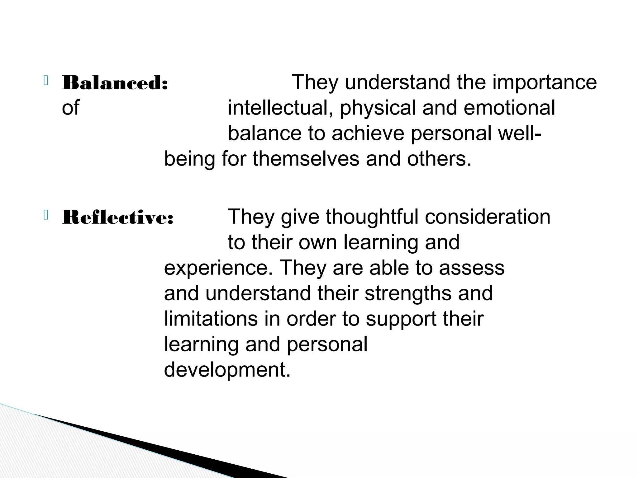  Balanced: They understand the importance
of intellectual, physical and emotional
balance to achieve personal well-
being for themselves and others.
 Reflective: They give thoughtful consideration
to their own learning and
experience. They are able to assess
and understand their strengths and
limitations in order to support their
learning and personal
development.
 