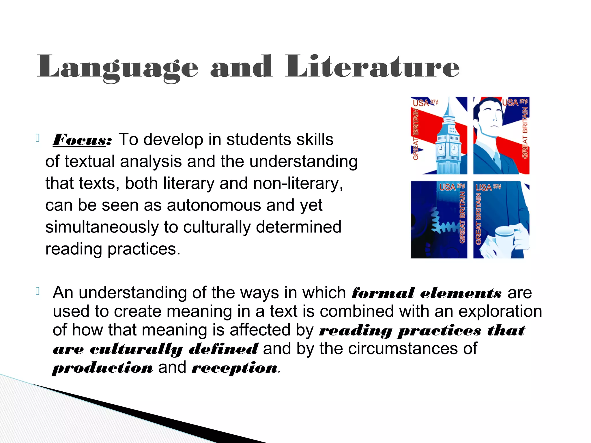  Focus: To develop in students skills
of textual analysis and the understanding
that texts, both literary and non-literary,
can be seen as autonomous and yet
simultaneously to culturally determined
reading practices.
 An understanding of the ways in which formal elements are
used to create meaning in a text is combined with an exploration
of how that meaning is affected by reading practices that
are culturally defined and by the circumstances of
production and reception.
Language and Literature
 