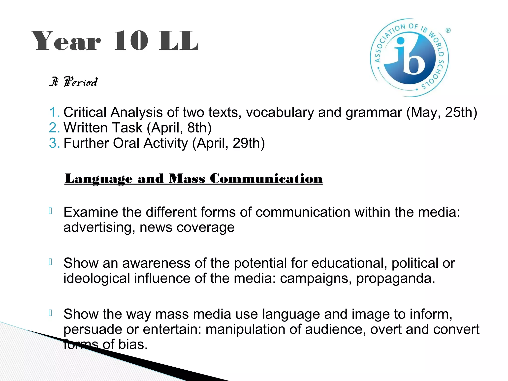 Year 10 LL
I Period
1. Critical Analysis of two texts, vocabulary and grammar (May, 25th)
2. Written Task (April, 8th)
3. Further Oral Activity (April, 29th)
    Language and Mass Communication
 Examine the different forms of communication within the media:
advertising, news coverage
 Show an awareness of the potential for educational, political or
ideological influence of the media: campaigns, propaganda.
 Show the way mass media use language and image to inform,
persuade or entertain: manipulation of audience, overt and convert
forms of bias.
 