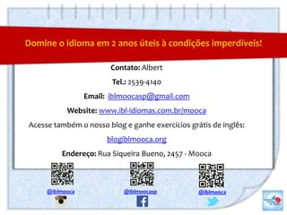 O que a sua Universidade tem a ganhar?
Contato: Albert
Tel.: 2539-4140
Email: iblmoocasp@gmail.com
Website: www.ibl-idiomas.com.br/mooca
Acesse também o nosso blog e ganhe exercícios grátis de inglês:
blogiblmooca.org
Endereço: Rua Siqueira Bueno, 2457 - Mooca
Domine o idioma em 2 anos úteis à condições imperdíveis!
@iblmooca @iblmooca@iblmoocasp
 