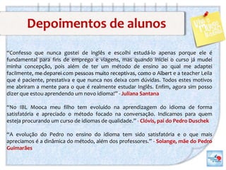 Depoimentos de alunos
“Confesso que nunca gostei de inglês e escolhi estudá-lo apenas porque ele é
fundamental para fins de emprego e viagens, mas quando iniciei o curso já mudei
minha concepção, pois além de ter um método de ensino ao qual me adaptei
facilmente, me deparei com pessoas muito receptivas, como o Albert e a teacher Leila
que é paciente, prestativa e que nunca nos deixa com dúvidas. Todos estes motivos
me abriram a mente para o que é realmente estudar Inglês. Enfim, agora sim posso
dizer que estou aprendendo um novo idioma!” - Juliana Santana
“No IBL Mooca meu filho tem evoluído na aprendizagem do idioma de forma
satisfatória e apreciado o método focado na conversação. Indicamos para quem
esteja procurando um curso de idiomas de qualidade.” - Clóvis, pai do Pedro Duschek
“A evolução do Pedro no ensino do idioma tem sido satisfatória e o que mais
apreciamos é a dinâmica do método, além dos professores.” - Solange, mãe do Pedro
Guimarães
 