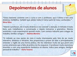 Depoimentos de alunos
“Estou bastante contente com o curso e com o professor, que é ótimo e tem uma
dinâmica fantástica. Sempre que posso, indico o curso para os meus conhecidos.” -
Dirce Silva
“Adorei o professor, ele é muito dinâmico e nos ‘prende’ a atenção. O método é muito
bom, pois trabalhamos a conversação e depois treinamos a gramática. Mesmo
assistindo a aula experimental aprendi muito. Com certeza indicarei para colegas de
trabalho, família e amigos.” – Andréa Moreira
“O método ao meu ponto de vista é muito interessante pelo fato de ser muito
interativo, dinâmico e eficiente. Nos proporciona o prazer de falar e principalmente
entender o inglês de uma forma prática. Me fez relembrar muito do que perdi com
cursos anteriores que a falta de prática me fez esquecer. O professor muito atencioso,
divertido e com uma experiência fantástica no idioma. Indico para amigos, família e
pessoal do trabalho.” - Karla Tavares
 
