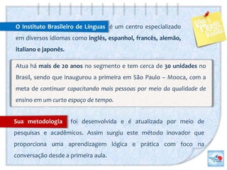 O Instituto Brasileiro de Línguas é um centro especializado
em diversos idiomas como inglês, espanhol, francês, alemão,
italiano e japonês.
Atua há mais de 20 anos no segmento e tem cerca de 30 unidades no
Brasil, sendo que inaugurou a primeira em São Paulo – Mooca, com a
meta de continuar capacitando mais pessoas por meio da qualidade de
ensino em um curto espaço de tempo.
Sua metodologia foi desenvolvida e é atualizada por meio de
pesquisas e acadêmicos. Assim surgiu este método inovador que
proporciona uma aprendizagem lógica e prática com foco na
conversação desde a primeira aula.
 