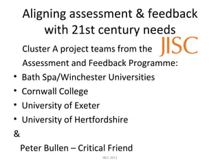 Aligning assessment & feedback
        with 21st century needs
    Cluster A project teams from the
    Assessment and Feedback Programme:
•   Bath Spa/Winchester Universities
•   Cornwall College
•   University of Exeter
•   University of Hertfordshire
&
 Peter Bullen – Critical Friend
                       IBLC 2012
 