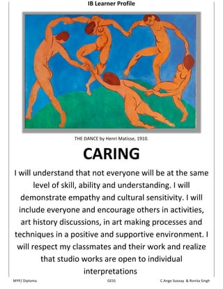 IB Learner Profile 




                                                                            

                        THE DANCE by Henri Matisse, 1910. 


                           CARING 
I will understand that not everyone will be at the same 
          level of skill, ability and understanding. I will 
   demonstrate empathy and cultural sensitivity. I will 
  include everyone and encourage others in activities, 
   art history discussions, in art making processes and 
techniques in a positive and supportive environment. I 
 will respect my classmates and their work and realize 
              that studio works are open to individual 
                           interpretations
MYP/ Diploma                       GESS 
                                                               
                                                 C.Ange Soosay  & Ronita Singh 
 