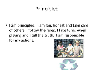 Principled

• I am principled. I am fair, honest and take care
  of others. I follow the rules. I take turns when
  playing and I tell the truth. I am responsible
  for my actions.
 