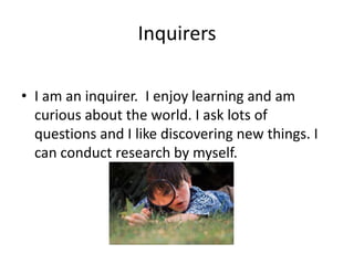 Inquirers

• I am an inquirer. I enjoy learning and am
  curious about the world. I ask lots of
  questions and I like discovering new things. I
  can conduct research by myself.
 