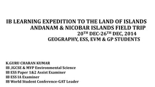 IB LEARNING EXPEDITION TO THE LAND OF ISLANDS
ANDANAM & NICOBAR ISLANDS FIELD TRIP
20TH DEC-26TH DEC, 2014
GEOGRAPHY, ESS, EVM & GP STUDENTS
K.GURU CHARAN KUMAR
IB ,IGCSE & MYP Environmental Science
IB ESS Paper 1&2 Assist Examiner
IB ESS IA Examiner
IB World Student Conference-GAT Leader
 