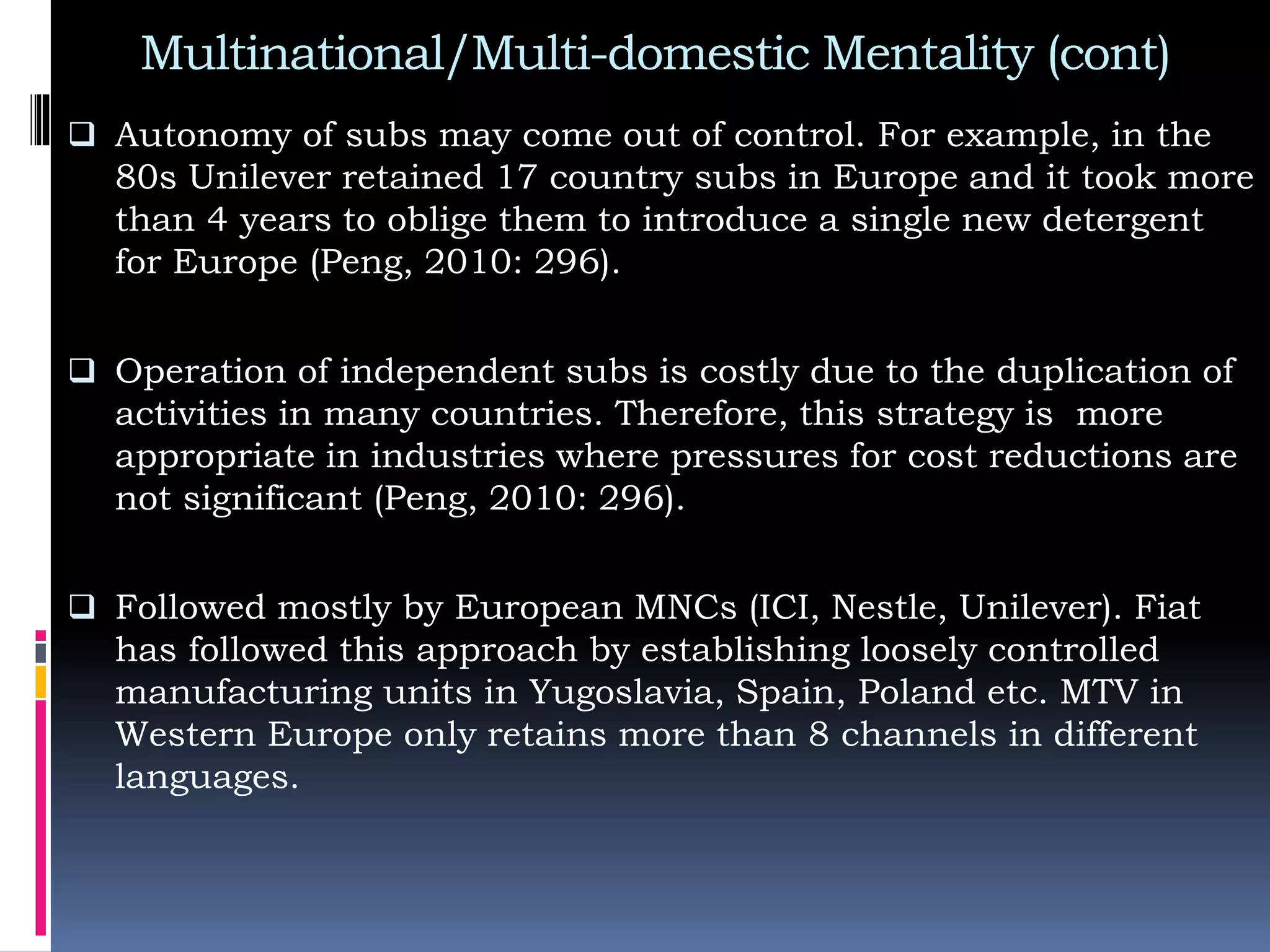 Multinational/Multi-domestic Mentality (cont)
 Autonomy of subs may come out of control. For example, in the
80s Unilever retained 17 country subs in Europe and it took more
than 4 years to oblige them to introduce a single new detergent
for Europe (Peng, 2010: 296).
 Operation of independent subs is costly due to the duplication of
activities in many countries. Therefore, this strategy is more
appropriate in industries where pressures for cost reductions are
not significant (Peng, 2010: 296).
 Followed mostly by European MNCs (ICI, Nestle, Unilever). Fiat
has followed this approach by establishing loosely controlled
manufacturing units in Yugoslavia, Spain, Poland etc. MTV in
Western Europe only retains more than 8 channels in different
languages.
 