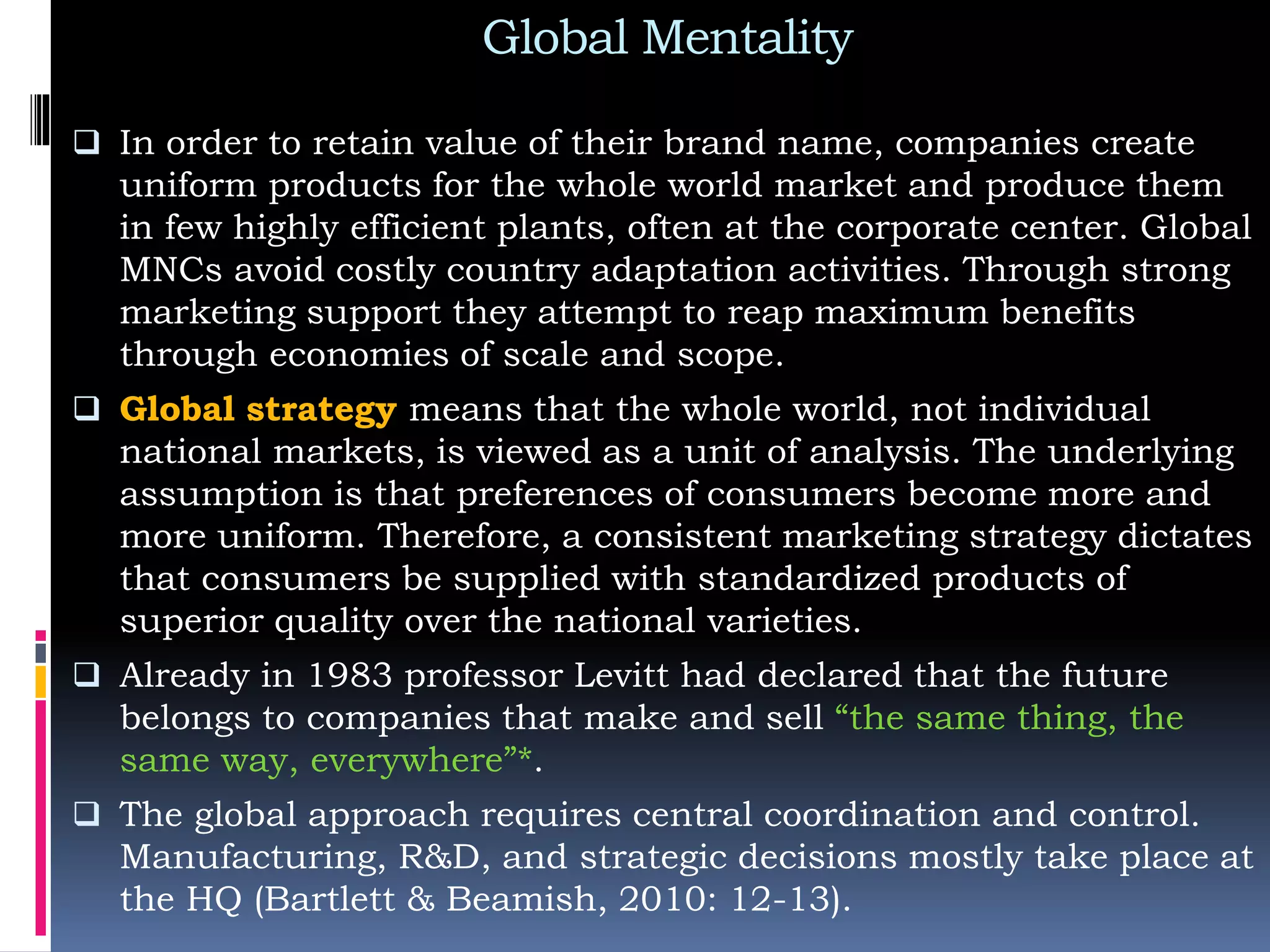 Global Mentality
 In order to retain value of their brand name, companies create
uniform products for the whole world market and produce them
in few highly efficient plants, often at the corporate center. Global
MNCs avoid costly country adaptation activities. Through strong
marketing support they attempt to reap maximum benefits
through economies of scale and scope.
 Global strategy means that the whole world, not individual
national markets, is viewed as a unit of analysis. The underlying
assumption is that preferences of consumers become more and
more uniform. Therefore, a consistent marketing strategy dictates
that consumers be supplied with standardized products of
superior quality over the national varieties.
 Already in 1983 professor Levitt had declared that the future
belongs to companies that make and sell “the same thing, the
same way, everywhere”*.
 The global approach requires central coordination and control.
Manufacturing, R&D, and strategic decisions mostly take place at
the HQ (Bartlett & Beamish, 2010: 12-13).
 