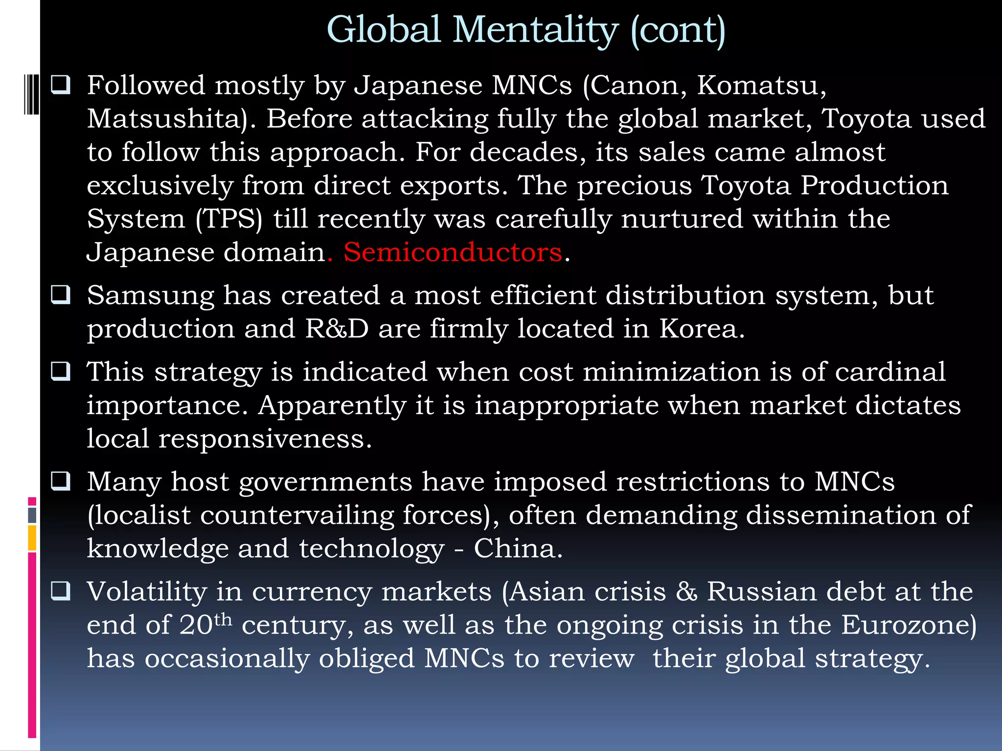 Global Mentality (cont)
 Followed mostly by Japanese MNCs (Canon, Komatsu,
Matsushita). Before attacking fully the global market, Toyota used
to follow this approach. For decades, its sales came almost
exclusively from direct exports. The precious Toyota Production
System (TPS) till recently was carefully nurtured within the
Japanese domain. Semiconductors.
 Samsung has created a most efficient distribution system, but
production and R&D are firmly located in Korea.
 This strategy is indicated when cost minimization is of cardinal
importance. Apparently it is inappropriate when market dictates
local responsiveness.
 Many host governments have imposed restrictions to MNCs
(localist countervailing forces), often demanding dissemination of
knowledge and technology - China.
 Volatility in currency markets (Asian crisis & Russian debt at the
end of 20th century, as well as the ongoing crisis in the Eurozone)
has occasionally obliged MNCs to review their global strategy.
 